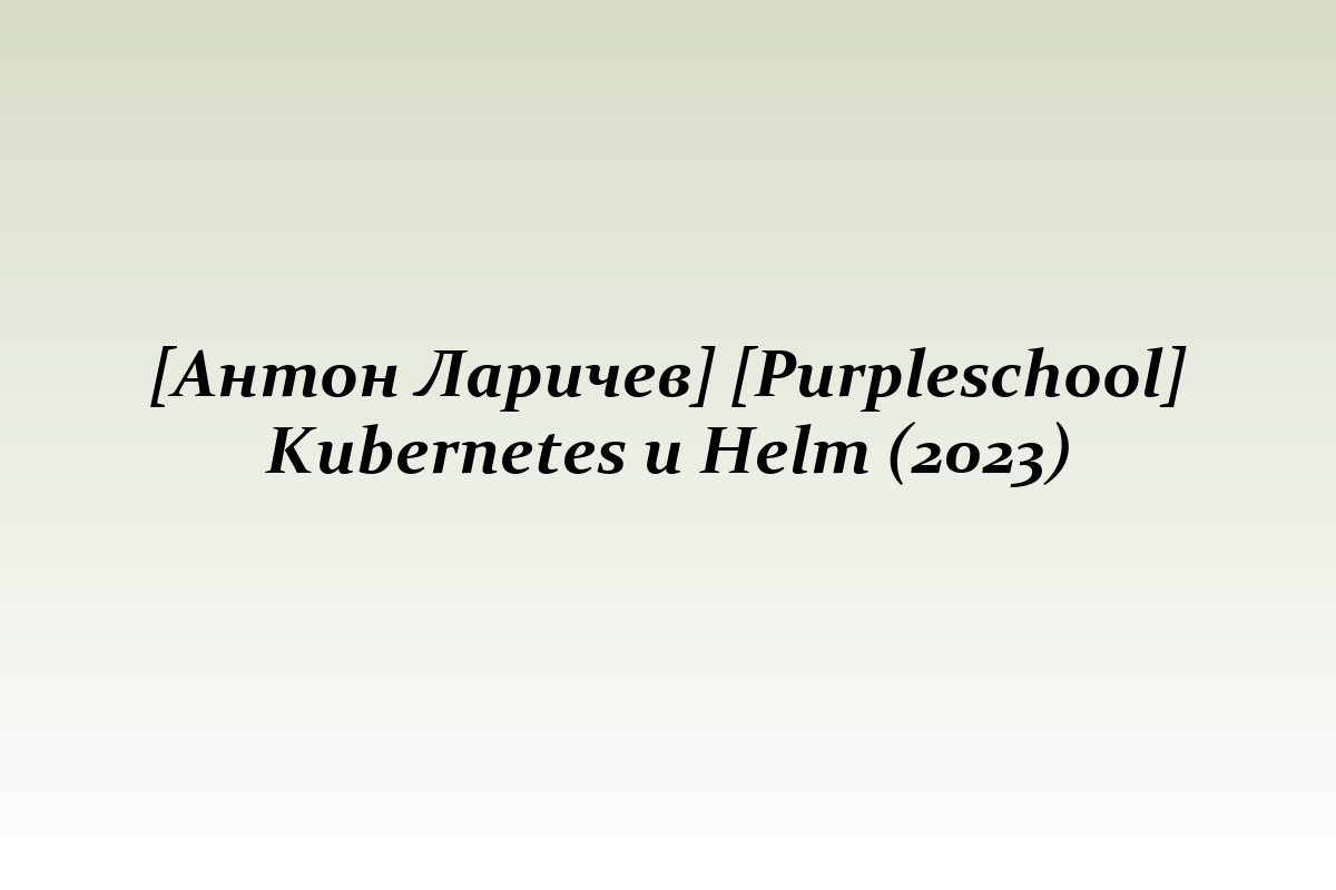 [Антон Ларичев] [Purpleschool] Kubernetes и Helm (2023)