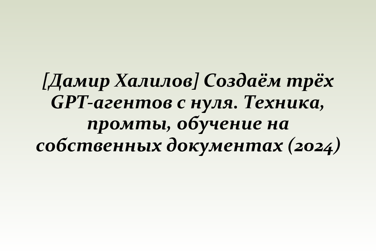 [Дамир Халилов] Создаём трёх GPT-агентов с нуля. Техника, промты, обучение на собственных документах (2024)