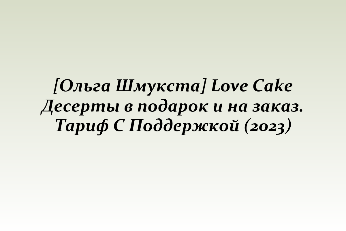 [Ольга Шмукста] Love Cake Десерты в подарок и на заказ. Тариф С Поддержкой (2023)