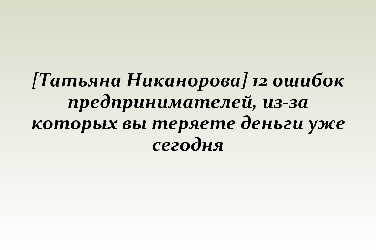[Татьяна Никанорова] 12 ошибок предпринимателей, из-за которых вы теряете деньги уже сегодня