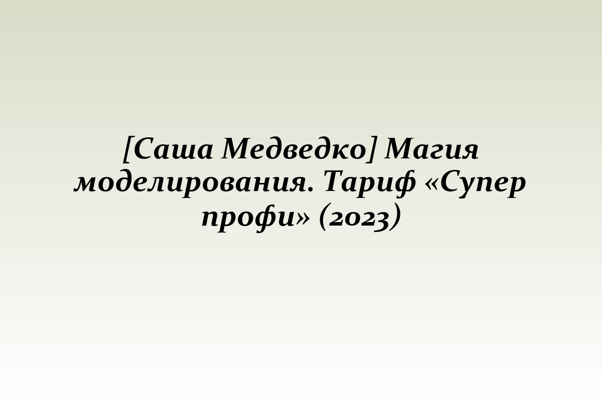 [Саша Медведко] Магия моделирования. Тариф «Супер профи» (2023)