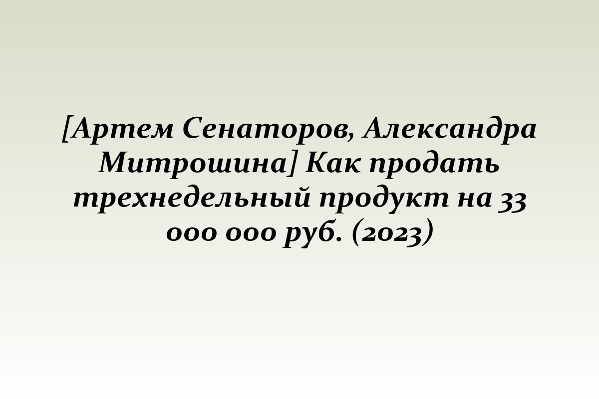 [Артем Сенаторов, Александра Митрошина] Как продать трехнедельный продукт на 33 000 000 руб. (2023)