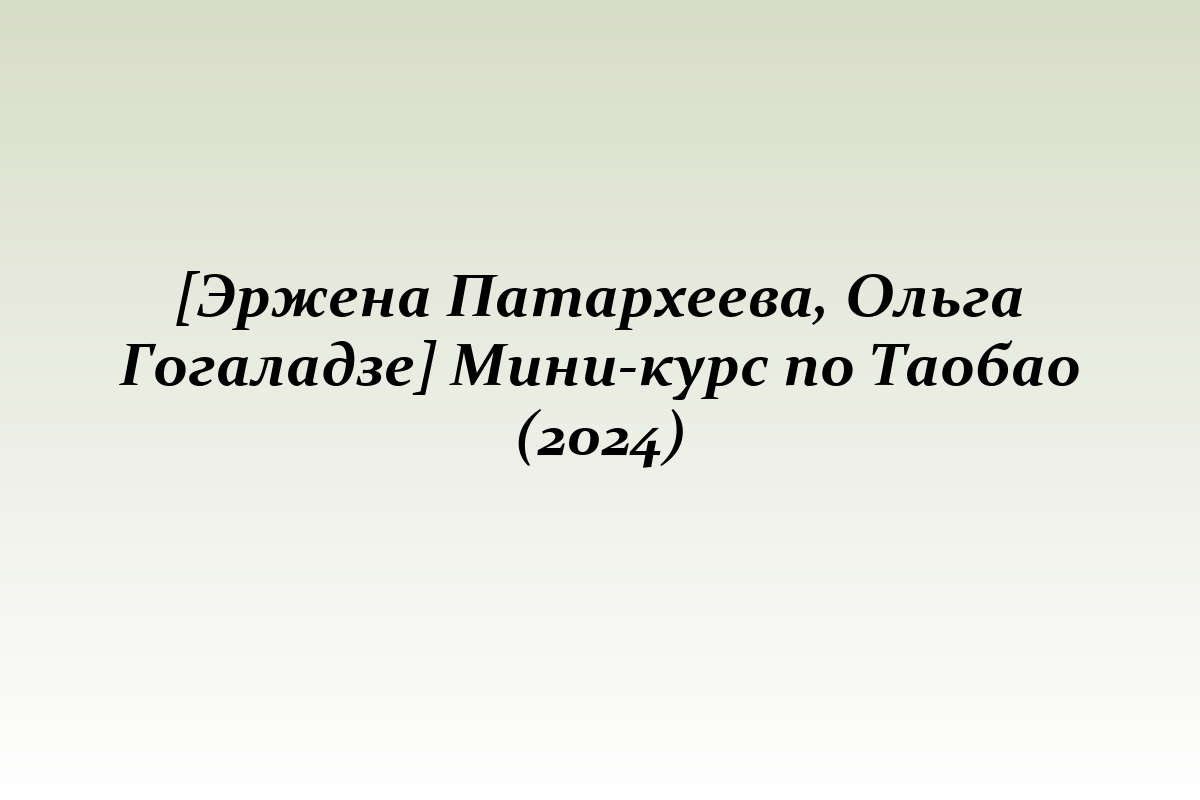 [Эржена Патархеева, Ольга Гогаладзе] Мини-курс по Таобао (2024)