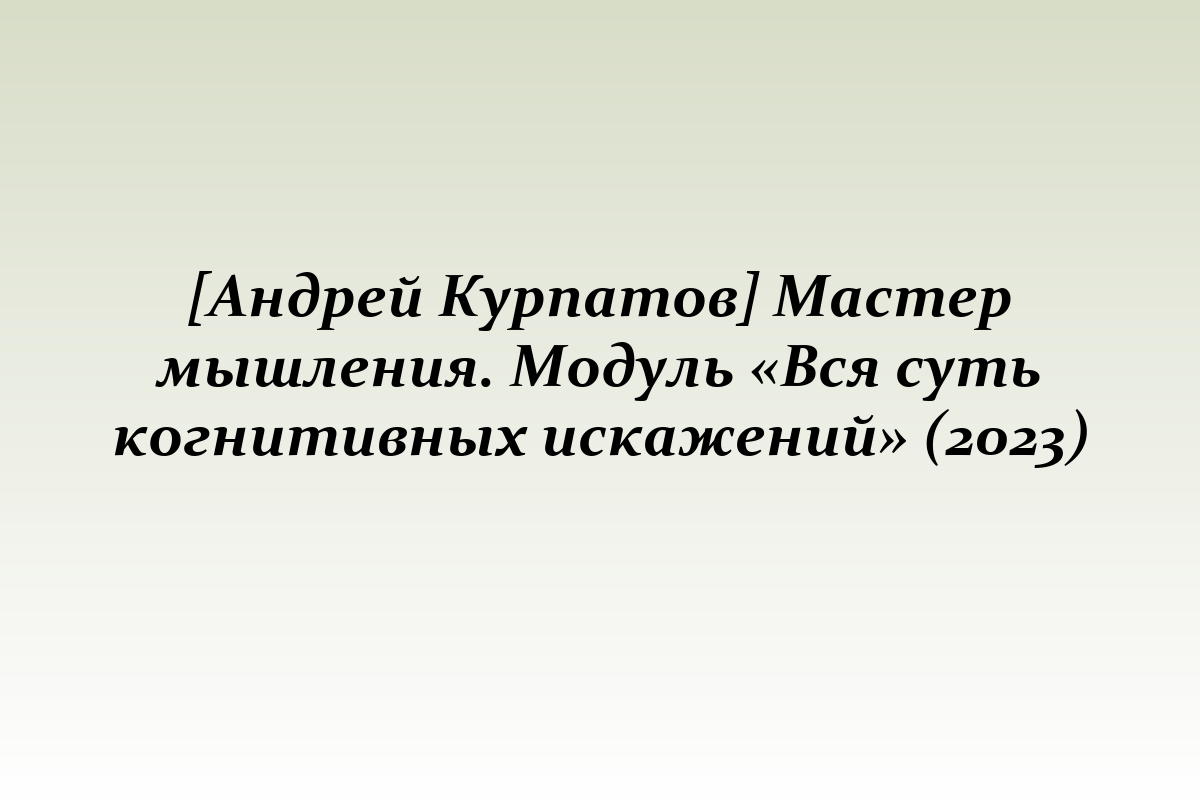 [Андрей Курпатов] Мастер мышления. Модуль «Вся суть когнитивных искажений» (2023)