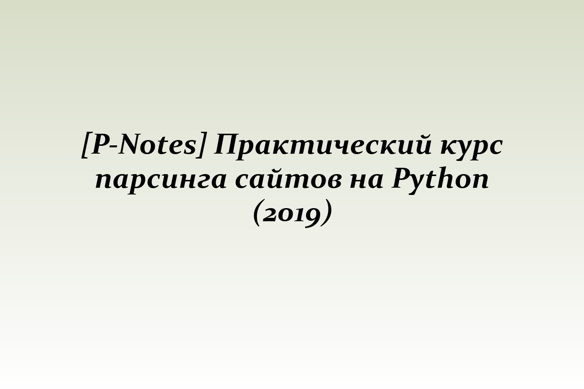 [P-Notes] Практический курс парсинга сайтов на Python (2019)
