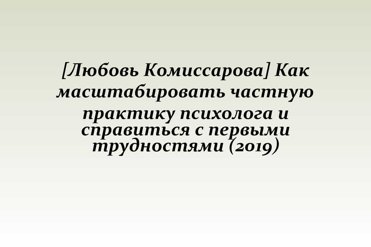 [Любовь Комиссарова] Как масштабировать частную практику психолога и справиться с первыми трудностями (2019)