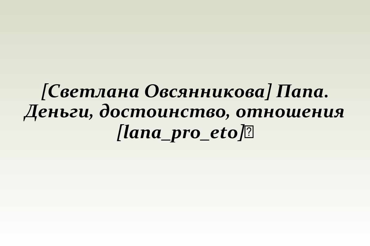 [Светлана Овсянникова] Папа. Деньги, достоинство, отношения [lana_pro_eto]​