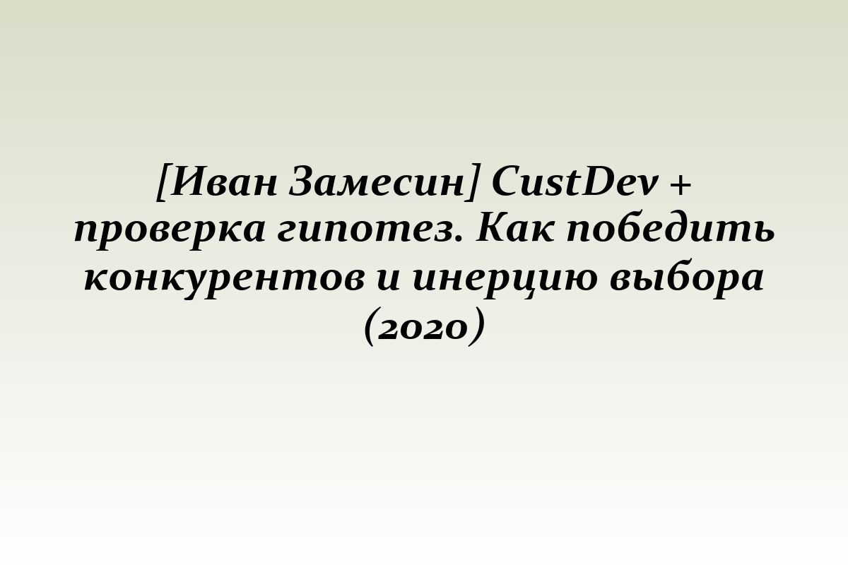 [Иван Замесин] CustDev + проверка гипотез. Как победить конкурентов и инерцию выбора (2020)
