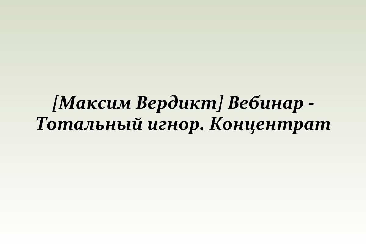[Максим Вердикт] Вебинар - Тотальный игнор. Концентрат