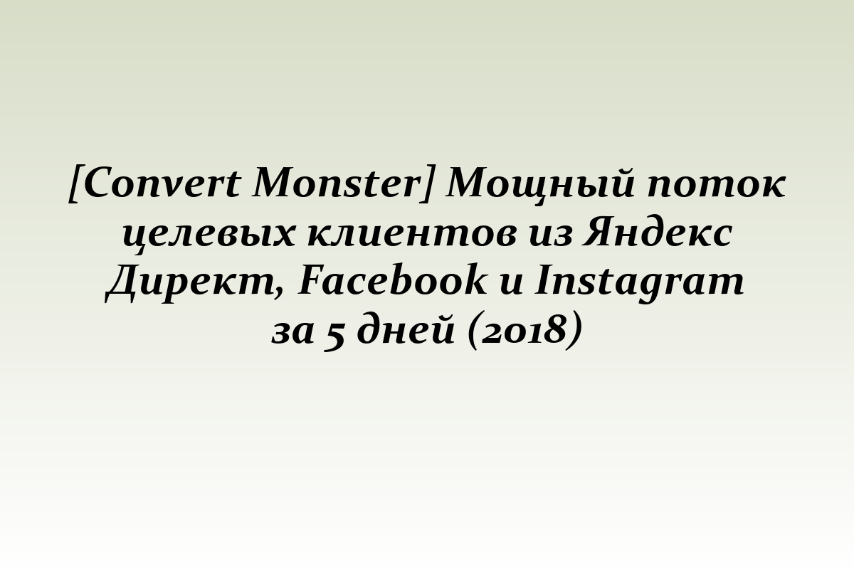 [Convert Monster] Мощный поток целевых клиентов из Яндекс Директ, Facebook и Instagram за 5 дней (2018)