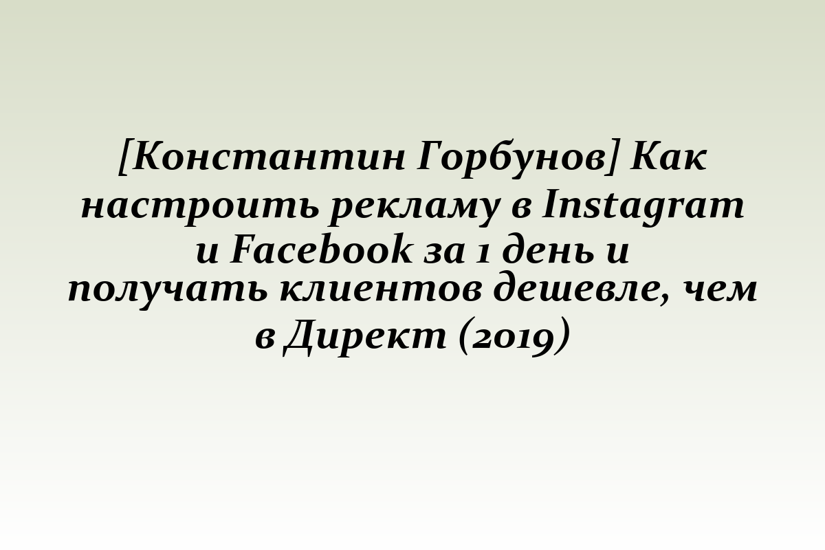 [Константин Горбунов] Как настроить рекламу в Instagram и Facebook за 1 день и получать клиентов дешевле, чем в Директ (2019)