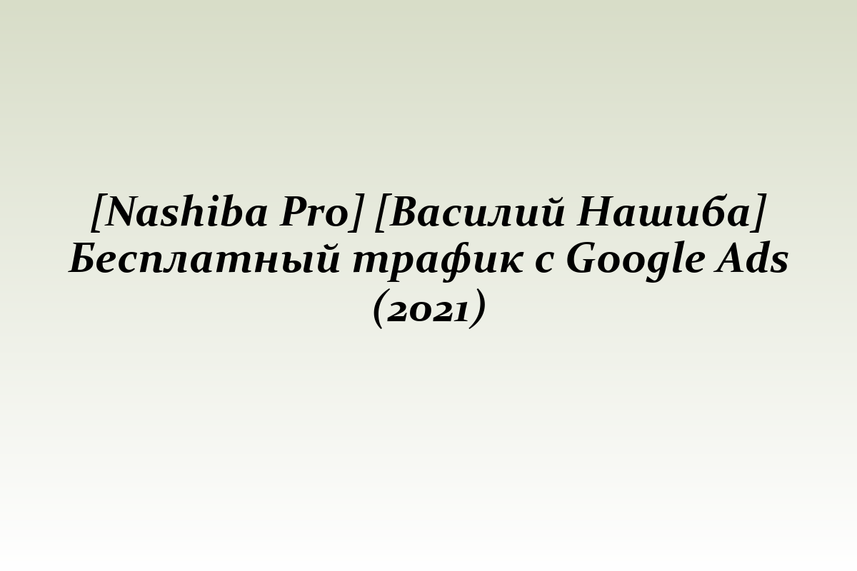 [Nashiba Pro] [Василий Нашиба] Бесплатный трафик с Google Ads (2021)
