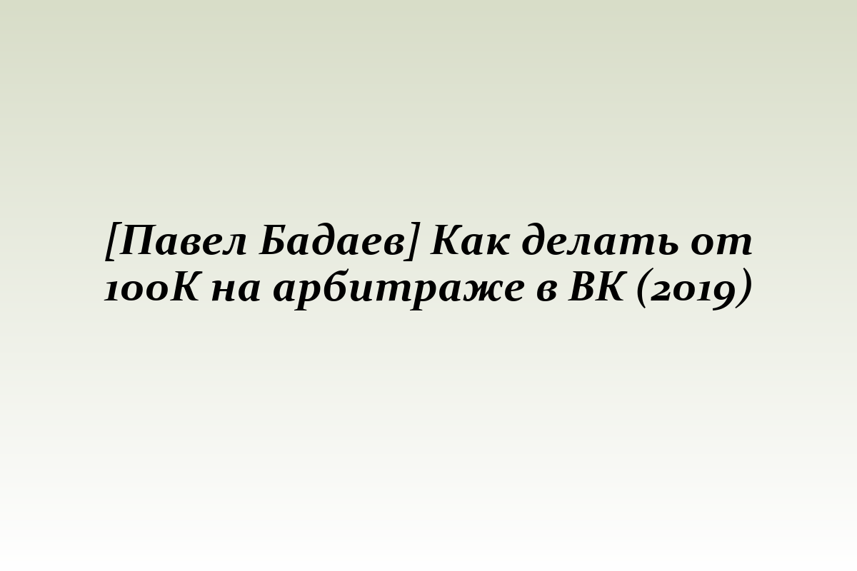 [Павел Бадаев] Как делать от 100К на арбитраже в ВК (2019)
