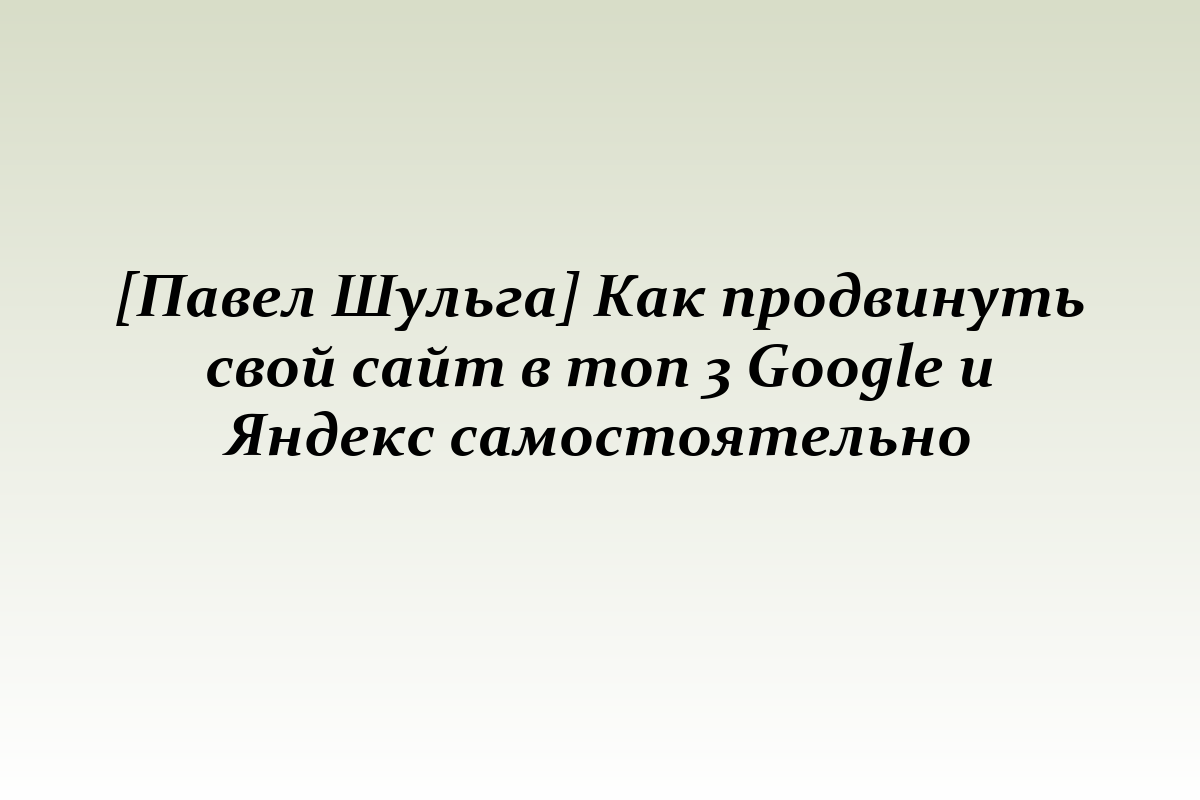 [Павел Шульга] Как продвинуть свой сайт в топ 3 Google и Яндекс самостоятельно