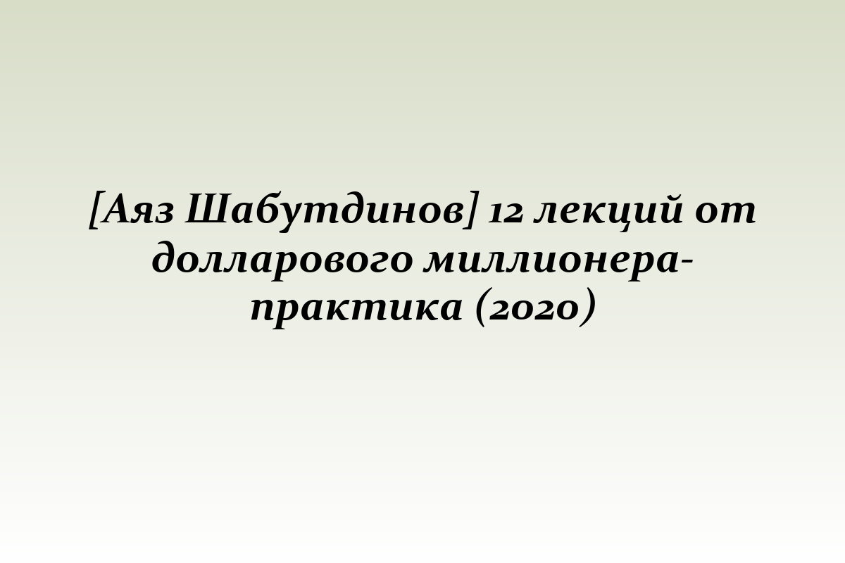 [Аяз Шабутдинов] 12 лекций от долларового миллионера-практика (2020)