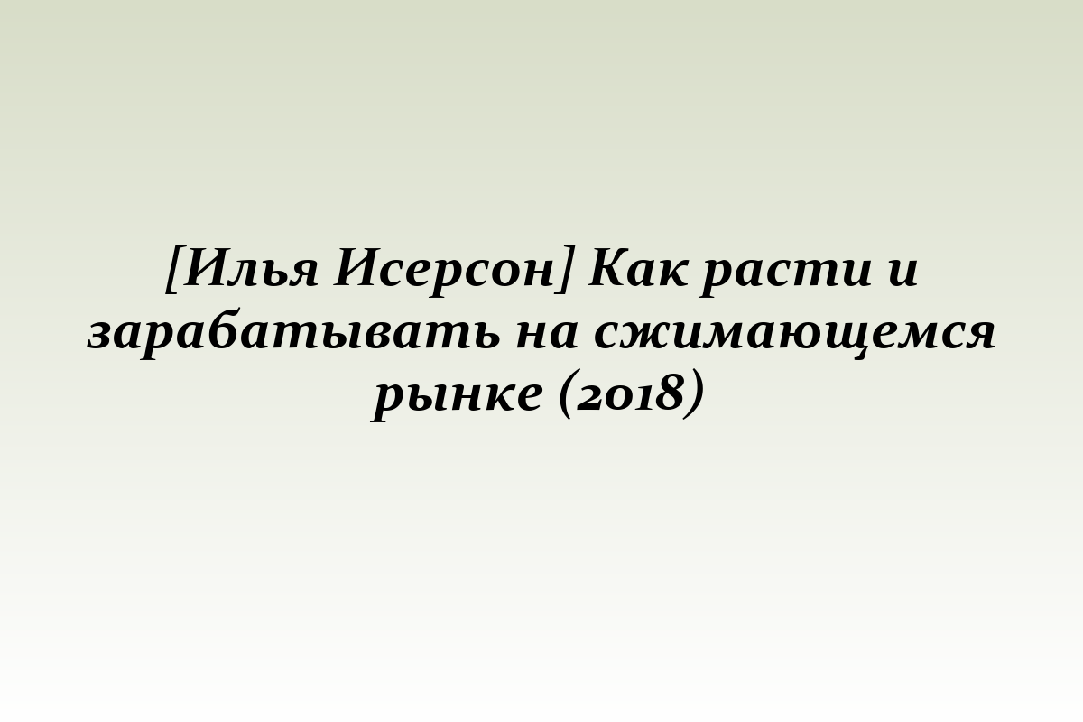 [Илья Исерсон] Как расти и зарабатывать на сжимающемся рынке (2018)
